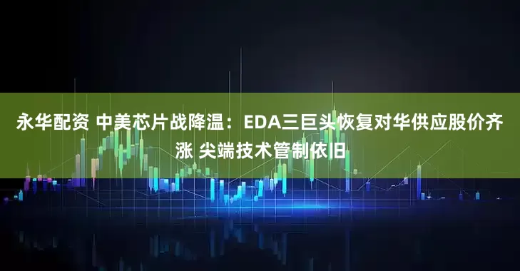 永华配资 中美芯片战降温：EDA三巨头恢复对华供应股价齐涨 尖端技术管制依旧