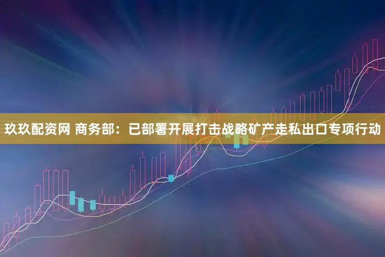 玖玖配资网 商务部：已部署开展打击战略矿产走私出口专项行动
