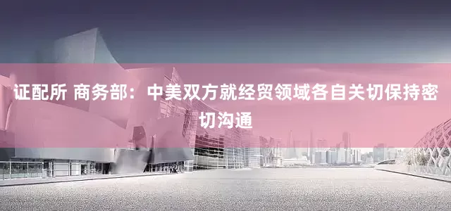证配所 商务部：中美双方就经贸领域各自关切保持密切沟通