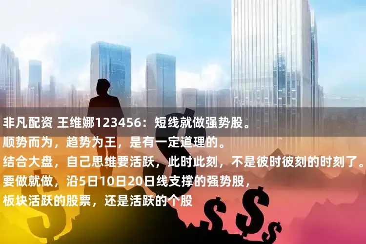 非凡配资 王维娜123456：短线就做强势股。
顺势而为，趋势为王，是有一定道理的。
结合大盘，自己思维要活跃，此时此刻，不是彼时彼刻的时刻了。
要做就做，沿5日10日20日线支撑的强势股，
板块活跃的股票，还是活跃的个股