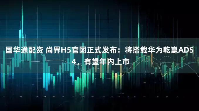 国华通配资 尚界H5官图正式发布：将搭载华为乾崑ADS 4，有望年内上市