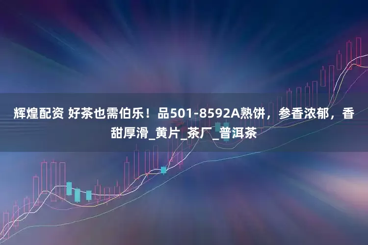 辉煌配资 好茶也需伯乐！品501-8592A熟饼，参香浓郁，香甜厚滑_黄片_茶厂_普洱茶