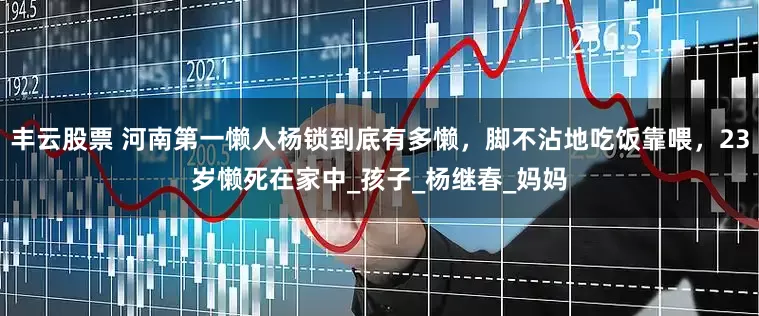 丰云股票 河南第一懒人杨锁到底有多懒，脚不沾地吃饭靠喂，23岁懒死在家中_孩子_杨继春_妈妈