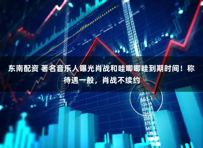 东南配资 著名音乐人曝光肖战和哇唧唧哇到期时间！称待遇一般，肖战不续约