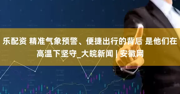 乐配资 精准气象预警、便捷出行的背后 是他们在高温下坚守_大皖新闻 | 安徽网