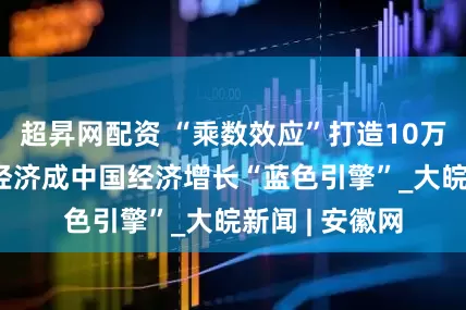 超昇网配资 “乘数效应”打造10万亿市场 海洋经济成中国经济增长“蓝色引擎”_大皖新闻 | 安徽网