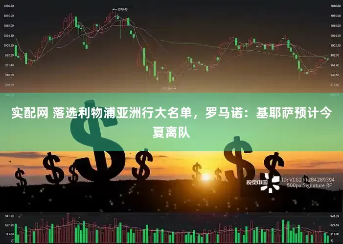 实配网 落选利物浦亚洲行大名单，罗马诺：基耶萨预计今夏离队