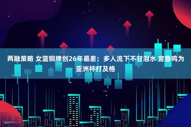 两融策略 女篮铜牌创26年最差：多人流下不甘泪水 宫鲁鸣为亚洲杯打及格
