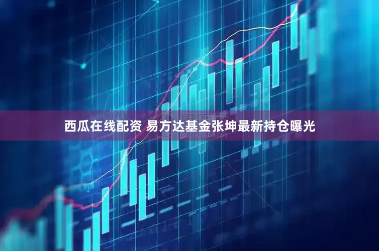 西瓜在线配资 易方达基金张坤最新持仓曝光