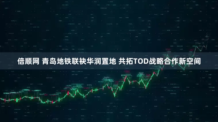 倍顺网 青岛地铁联袂华润置地 共拓TOD战略合作新空间