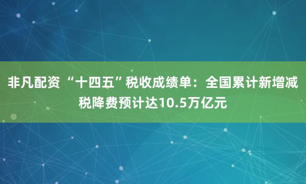 非凡配资 “十四五”税收成绩单：全国累计新增减税降费预计达10.5万亿元