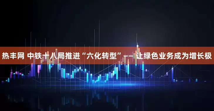 热丰网 中铁十八局推进“六化转型”—— 让绿色业务成为增长极