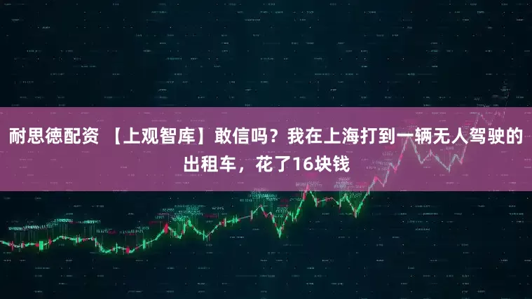 耐思徳配资 【上观智库】敢信吗？我在上海打到一辆无人驾驶的出租车，花了16块钱