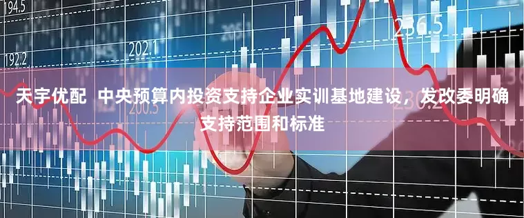 天宇优配  中央预算内投资支持企业实训基地建设，发改委明确支持范围和标准
