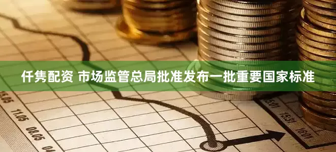 仟隽配资 市场监管总局批准发布一批重要国家标准
