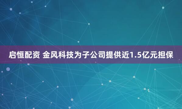 启恒配资 金风科技为子公司提供近1.5亿元担保