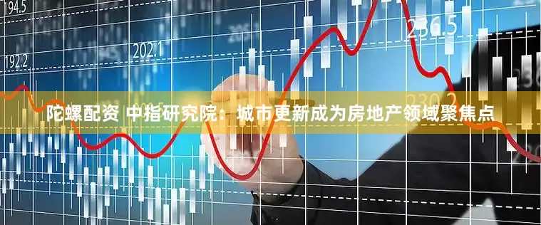 陀螺配资 中指研究院：城市更新成为房地产领域聚焦点