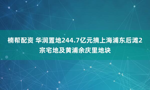 楠帮配资 华润置地244.7亿元摘上海浦东后滩2宗宅地及黄浦余庆里地块